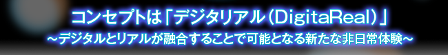 コンセプトは「デジタリアル(DigitaReal)」~デジタルとリアルが融合することで可能となる新たな非日常体験~